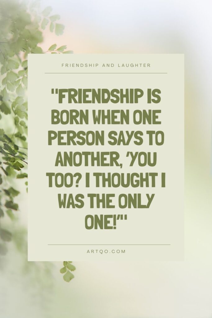 Friendship is born when one person says to another, ‘You too? I thought I was the only one!’ A fun quote with friends about the joy of shared understanding.